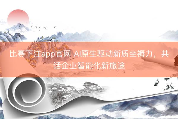 比赛下注app官网 AI原生驱动新质坐褥力，共话企业智能化新旅途