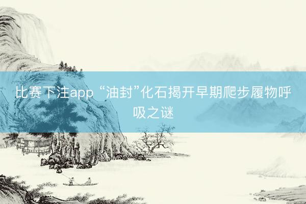 比赛下注app “油封”化石揭开早期爬步履物呼吸之谜
