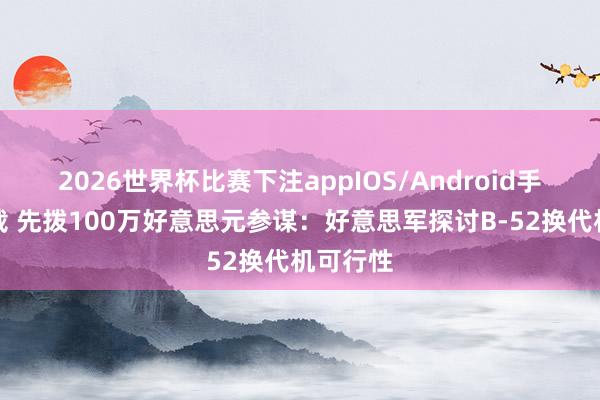 2026世界杯比赛下注appIOS/Android手机版下载 先拨100万好意思元参谋：好意思军探讨B-52换代机可行性