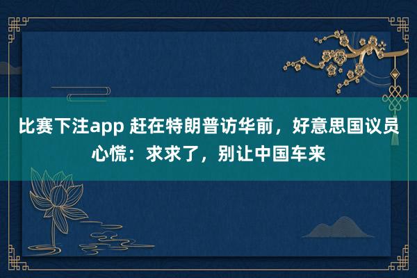 比赛下注app 赶在特朗普访华前，好意思国议员心慌：求求了，别让中国车来