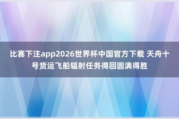 比赛下注app2026世界杯中国官方下载 天舟十号货运飞船辐射任务得回圆满得胜