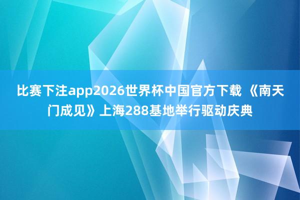 比赛下注app2026世界杯中国官方下载 《南天门成见》上海288基地举行驱动庆典