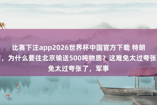 比赛下注app2026世界杯中国官方下载 特朗普访华前，为什么要往北京输送500吨物质？这难免太过夸张了，军事