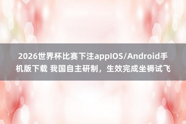 2026世界杯比赛下注appIOS/Android手机版下载 我国自主研制，生效完成坐褥试飞