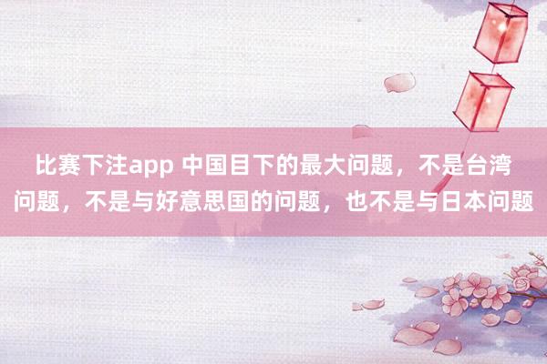 比赛下注app 中国目下的最大问题，不是台湾问题，不是与好意思国的问题，也不是与日本问题