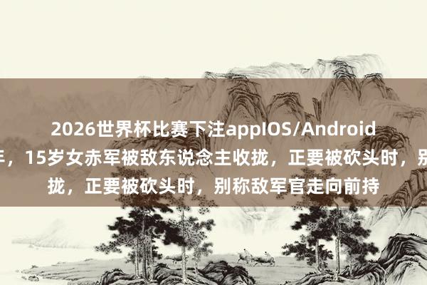 2026世界杯比赛下注appIOS/Android手机版下载 1937年，15岁女赤军被敌东说念主收拢，正要被砍头时，别称敌军官走向前持