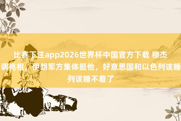 比赛下注app2026世界杯中国官方下载 穆杰塔巴高调亮相，伊朗军方集体挺他，好意思国和以色列该睡不着了