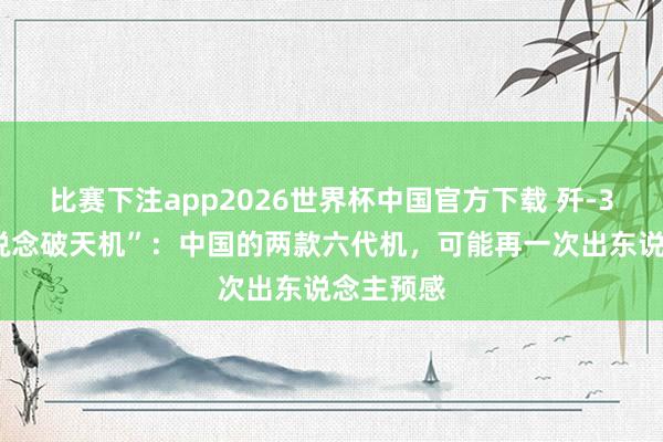 比赛下注app2026世界杯中国官方下载 歼-35总师“说念破天机”:中国的两款六代机,可能再一次出东说念主预感