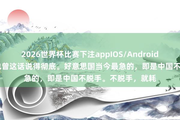 2026世界杯比赛下注appIOS/Android手机版下载 周锡伟也曾这话说得彻底。好意思国当今最急的，即是中国不脱手。不脱手，就耗