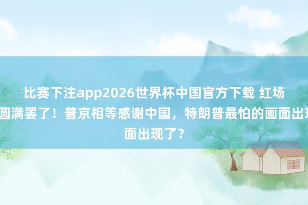 比赛下注app2026世界杯中国官方下载 红场雠校圆满罢了!普京相等感谢中国,特朗普最怕的画面出现了?