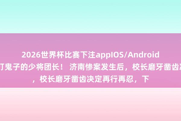 2026世界杯比赛下注appIOS/Android手机版下载 最早打鬼子的少将团长! 济南惨案发生后,校长磨牙凿齿决定再行再忍,下