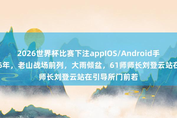 2026世界杯比赛下注appIOS/Android手机版下载 1986年，老山战场前列，大雨倾盆，61师师长刘登云站在引导所门前若