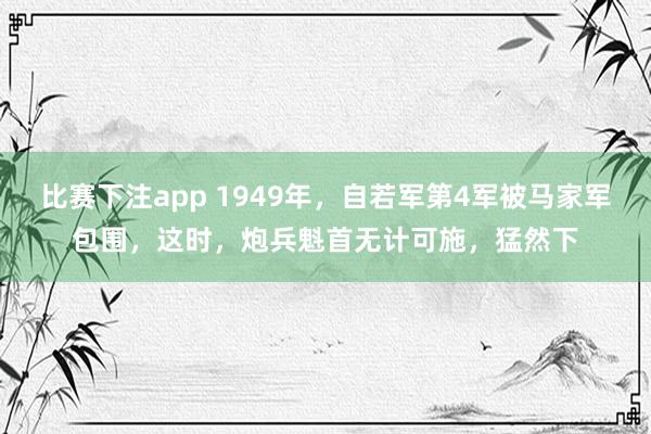 比赛下注app 1949年,自若军第4军被马家军包围,这时,炮兵魁首无计可施,猛然下