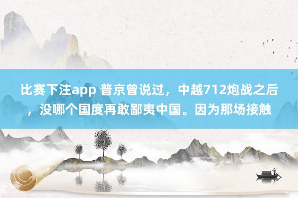 比赛下注app 普京曾说过,中越712炮战之后,没哪个国度再敢鄙夷中国。因为那场接触
