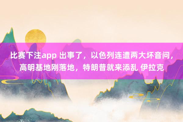 比赛下注app 出事了，以色列连遭两大坏音问，高明基地刚落地，特朗普就来添乱 伊拉克