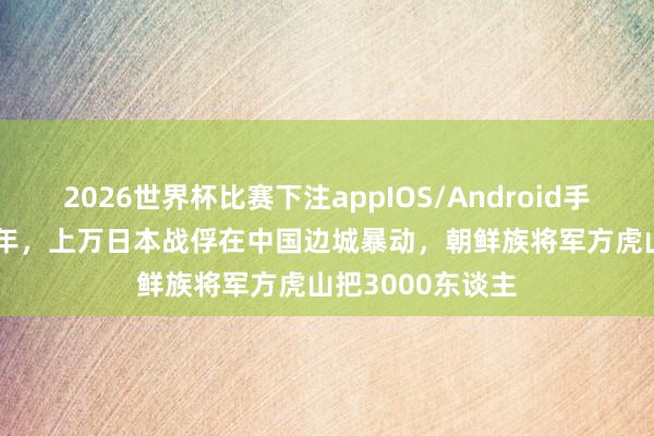 2026世界杯比赛下注appIOS/Android手机版下载 1946年,上万日本战俘在中国边城暴动,朝鲜族将军方虎山把3000东谈主