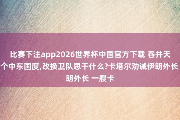 比赛下注app2026世界杯中国官方下载 吞并天热切四个中东国度,改换卫队思干什么?卡塔尔劝诫伊朗外长 一艘卡