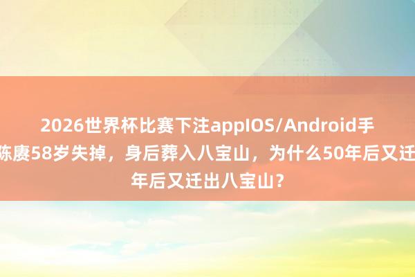 2026世界杯比赛下注appIOS/Android手机版下载 陈赓58岁失掉,身后葬入八宝山,为什么50年后又迁出八宝山?