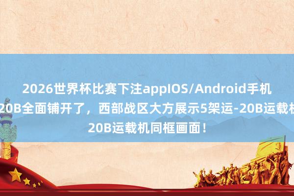 2026世界杯比赛下注appIOS/Android手机版下载 运-20B全面铺开了，西部战区大方展示5架运-20B运载机同框画面！