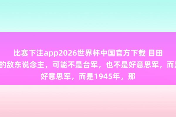 比赛下注app2026世界杯中国官方下载 目田军攻台,最大的敌东说念主,可能不是台军,也不是好意思军,而是1945年,那
