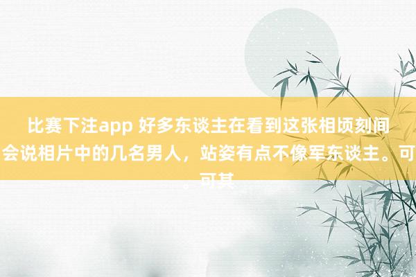 比赛下注app 好多东谈主在看到这张相顷刻间，会说相片中的几名男人，站姿有点不像军东谈主。可其