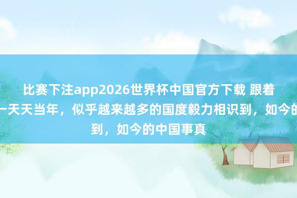 比赛下注app2026世界杯中国官方下载 跟着中日宝石一天天当年,似乎越来越多的国度毅力相识到,如今的中国事真