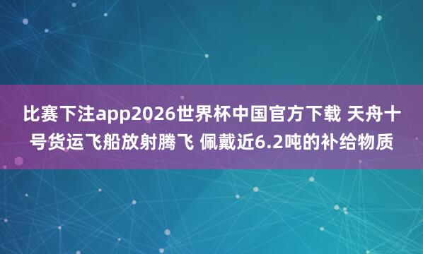 比赛下注app2026世界杯中国官方下载 天舟十号货运飞船放射腾飞 佩戴近6.2吨的补给物质