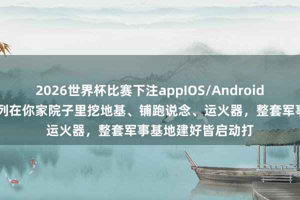 2026世界杯比赛下注appIOS/Android手机版下载 异邦队列在你家院子里挖地基、铺跑说念、运火器,整套军事基地建好皆启动打