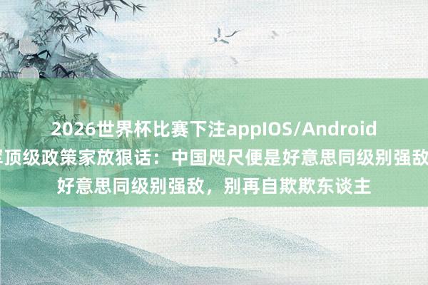 2026世界杯比赛下注appIOS/Android手机版下载 好意思军顶级政策家放狠话：中国咫尺便是好意思同级别强敌，别再自欺欺东谈主
