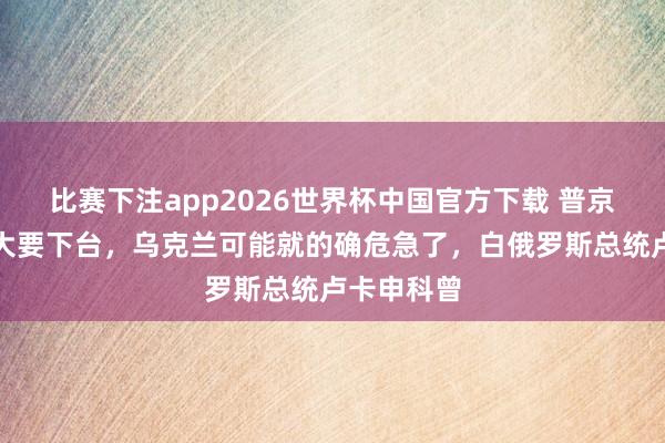 比赛下注app2026世界杯中国官方下载 普京一朝离世大要下台，乌克兰可能就的确危急了，白俄罗斯总统卢卡申科曾
