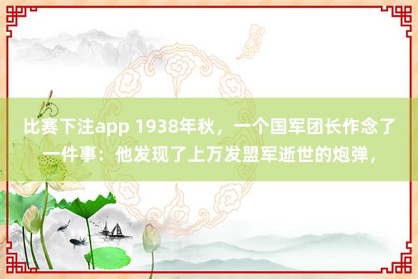 比赛下注app 1938年秋,一个国军团长作念了一件事:他发现了上万发盟军逝世的炮弹,