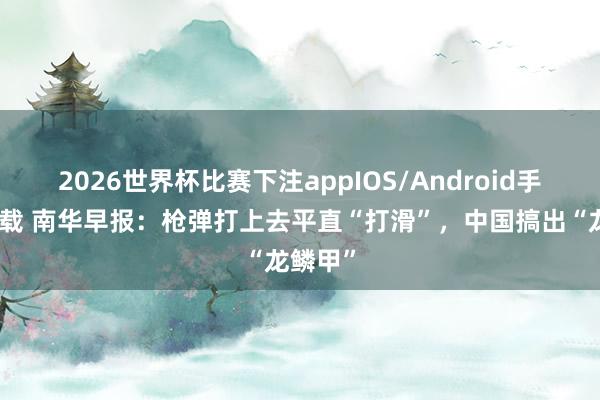2026世界杯比赛下注appIOS/Android手机版下载 南华早报：枪弹打上去平直“打滑”，中国搞出“龙鳞甲”