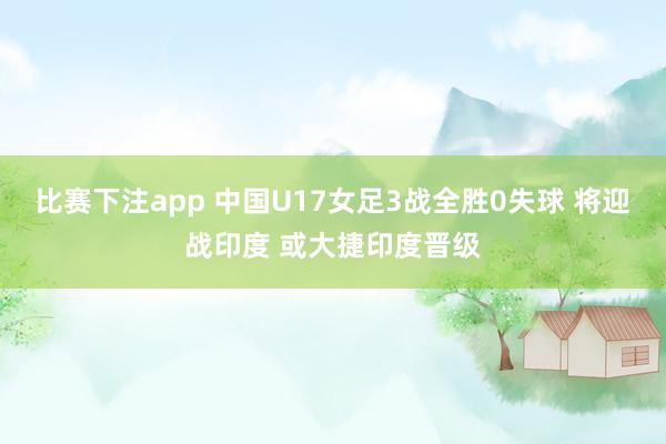 比赛下注app 中国U17女足3战全胜0失球 将迎战印度 或大捷印度晋级