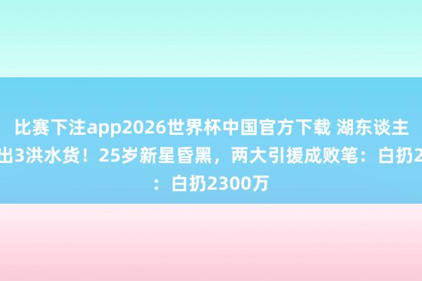 比赛下注app2026世界杯中国官方下载 湖东谈主0-3验出3洪水货！25岁新星昏黑，两大引援成败笔：白扔2300万