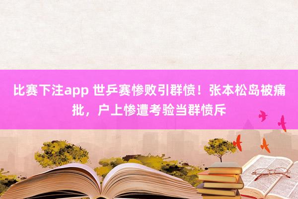 比赛下注app 世乒赛惨败引群愤！张本松岛被痛批，户上惨遭考验当群愤斥