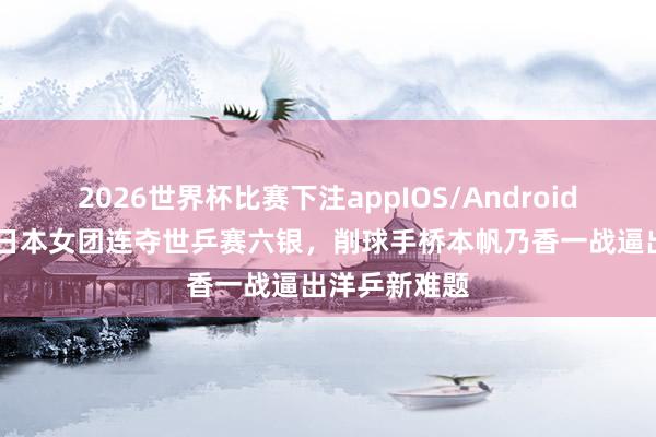 2026世界杯比赛下注appIOS/Android手机版下载 日本女团连夺世乒赛六银，削球手桥本帆乃香一战逼出洋乒新难题