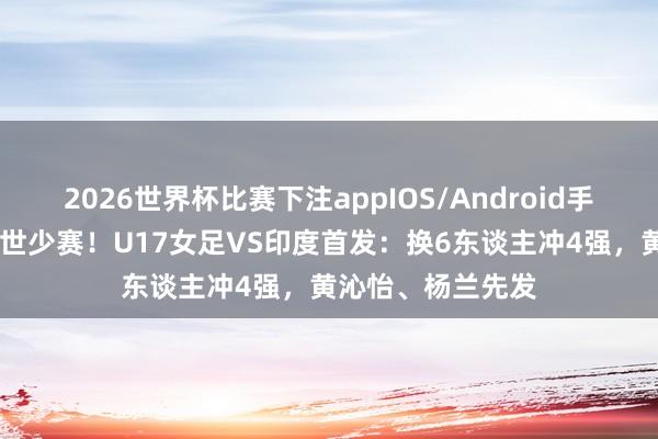 2026世界杯比赛下注appIOS/Android手机版下载 赢球进世少赛!U17女足VS印度首发:换6东谈主冲4强,黄沁怡、杨兰先发