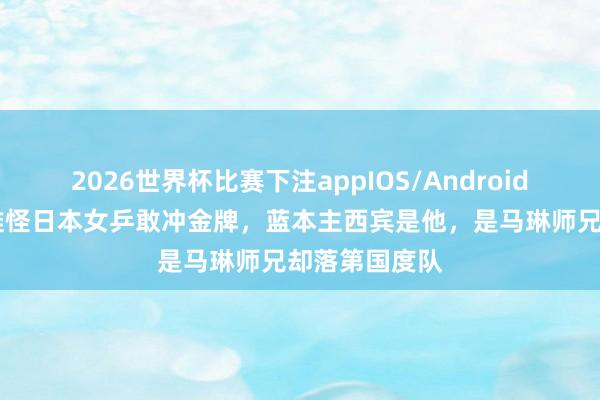 2026世界杯比赛下注appIOS/Android手机版下载 难怪日本女乒敢冲金牌,蓝本主西宾是他,是马琳师兄却落第国度队