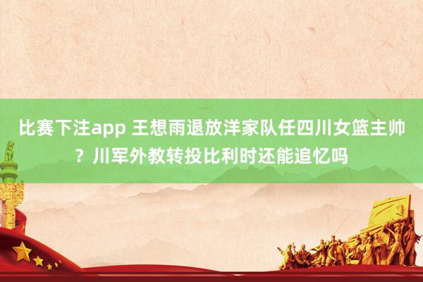 比赛下注app 王想雨退放洋家队任四川女篮主帅？川军外教转投比利时还能追忆吗