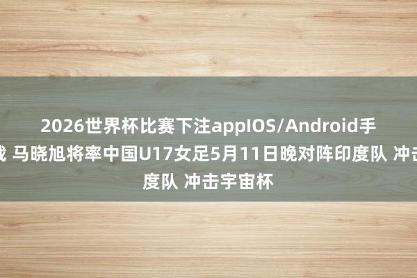 2026世界杯比赛下注appIOS/Android手机版下载 马晓旭将率中国U17女足5月11日晚对阵印度队 冲击宇宙杯