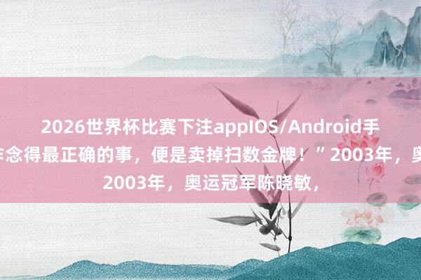 2026世界杯比赛下注appIOS/Android手机版下载 “我作念得最正确的事，便是卖掉扫数金牌！”2003年，奥运冠军陈晓敏，