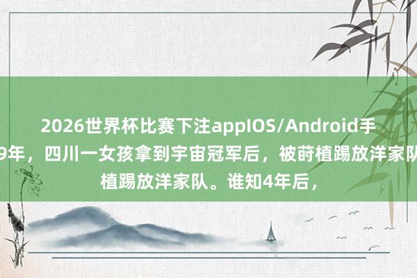 2026世界杯比赛下注appIOS/Android手机版下载 1999年,四川一女孩拿到宇宙冠军后,被莳植踢放洋家队。谁知4年后,