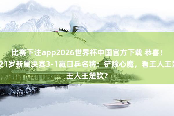 比赛下注app2026世界杯中国官方下载 恭喜!国乒21岁新星决赛3-1赢日乒名将:铲除心魔,看王人王楚钦?