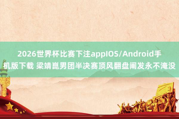 2026世界杯比赛下注appIOS/Android手机版下载 梁靖崑男团半决赛顶风翻盘阐发永不淹没