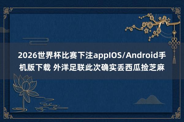 2026世界杯比赛下注appIOS/Android手机版下载 外洋足联此次确实丢西瓜捡芝麻