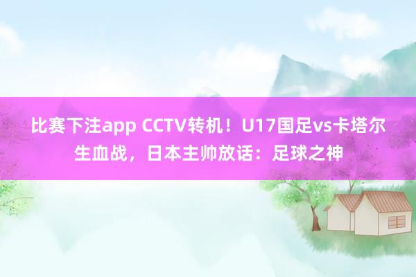 比赛下注app CCTV转机！U17国足vs卡塔尔生血战，日本主帅放话：足球之神