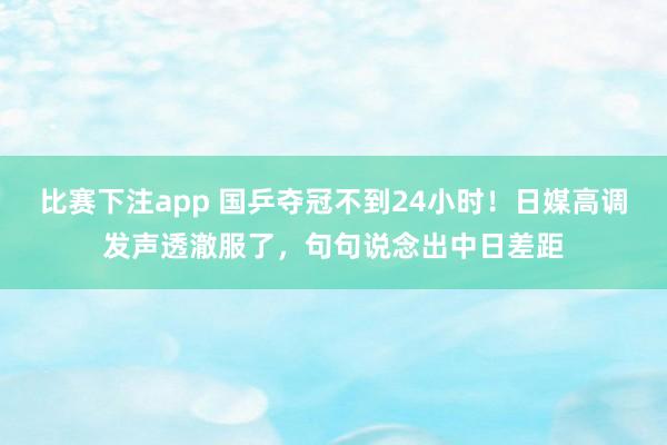 比赛下注app 国乒夺冠不到24小时!日媒高调发声透澈服了,句句说念出中日差距