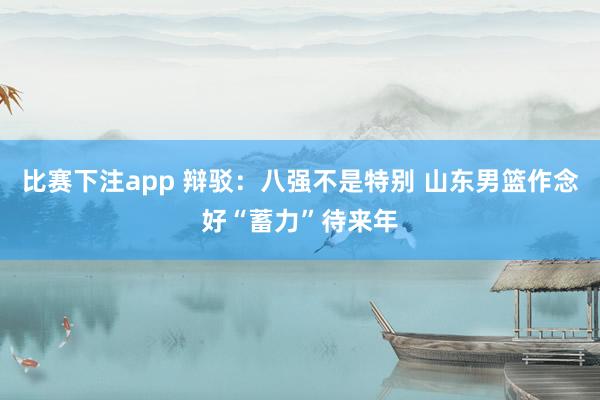 比赛下注app 辩驳：八强不是特别 山东男篮作念好“蓄力”待来年