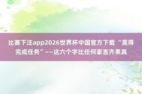 比赛下注app2026世界杯中国官方下载 “莫得完成任务”——这六个字比任何豪言齐果真
