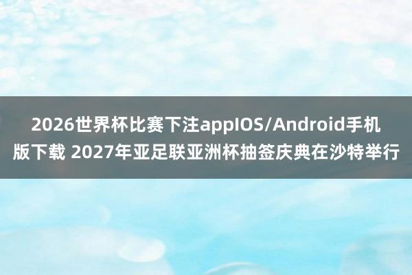 2026世界杯比赛下注appIOS/Android手机版下载 2027年亚足联亚洲杯抽签庆典在沙特举行